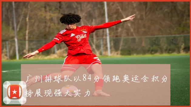 广州排球队以84分领跑奥运会积分榜展现强大实力