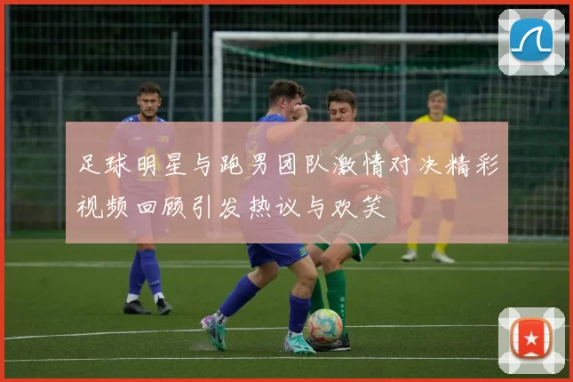 足球明星与跑男团队激情对决精彩视频回顾引发热议与欢笑