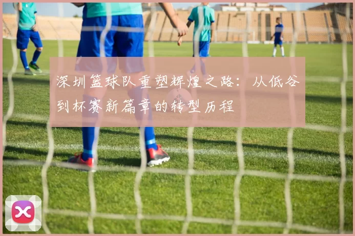 深圳篮球队重塑辉煌之路：从低谷到杯赛新篇章的转型历程