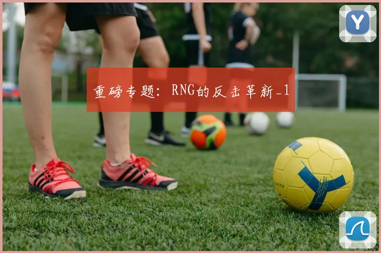 重磅专题：RNG的反击革新_1