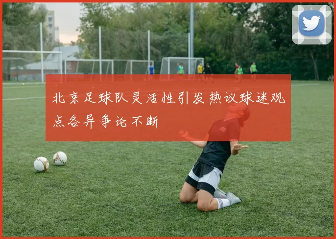 北京足球队灵活性引发热议球迷观点各异争论不断
