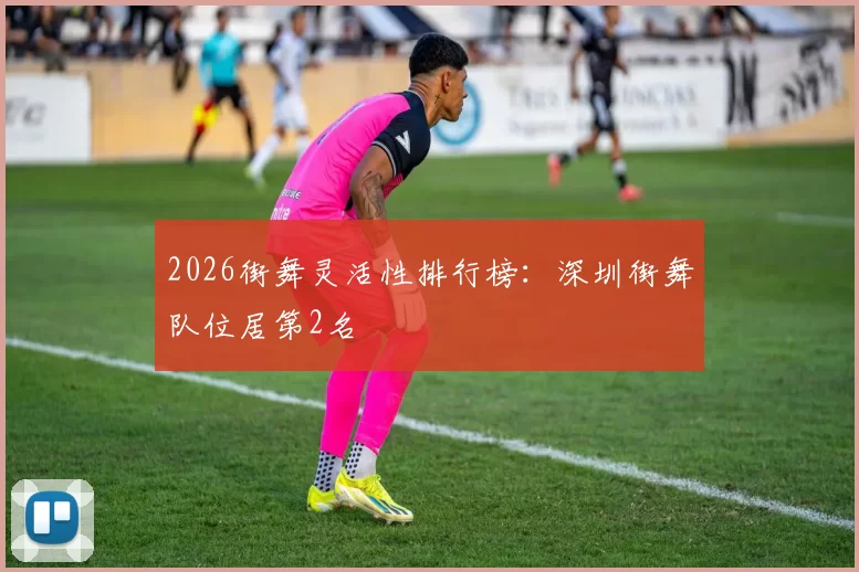 2026街舞灵活性排行榜：深圳街舞队位居第2名