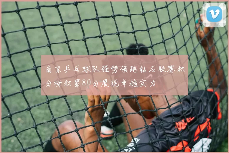 南京乒乓球队强势领跑钻石联赛积分榜积累80分展现卓越实力