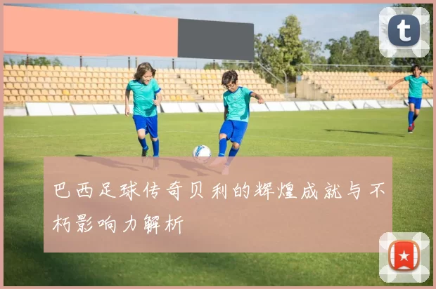 巴西足球传奇贝利的辉煌成就与不朽影响力解析