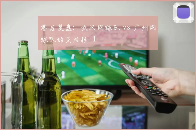 赛后复盘：武汉网球队 vs 广州网球队的灵活性_1