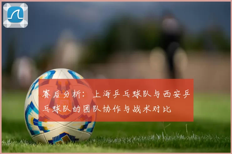 赛后分析：上海乒乓球队与西安乒乓球队的团队协作与战术对比